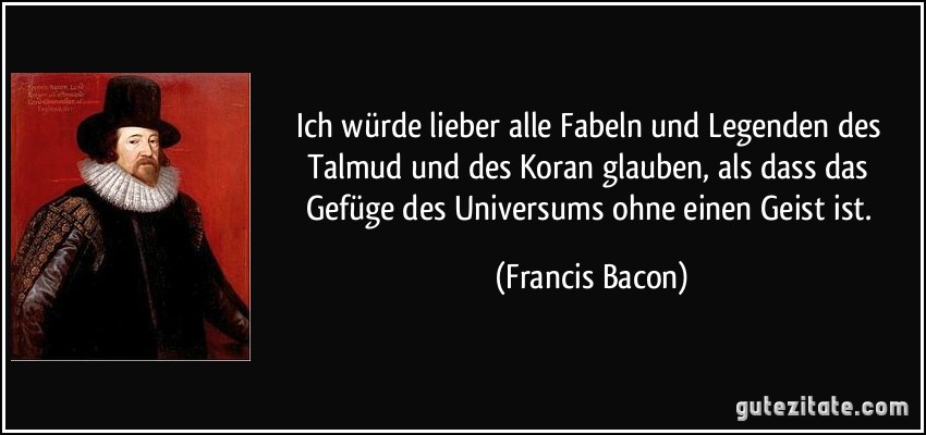 Ich würde lieber alle Fabeln und Legenden des Talmud und des Koran glauben, als dass das Gefüge des Universums ohne einen Geist ist. (Francis Bacon)