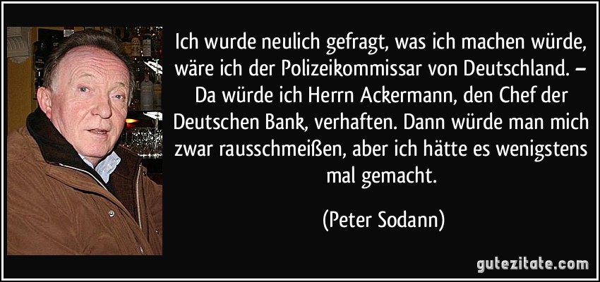 Ich wurde neulich gefragt, was ich machen würde, wäre ich der Polizeikommissar von Deutschland. – Da würde ich Herrn Ackermann, den Chef der Deutschen Bank, verhaften. Dann würde man mich zwar rausschmeißen, aber ich hätte es wenigstens mal gemacht. (Peter Sodann)