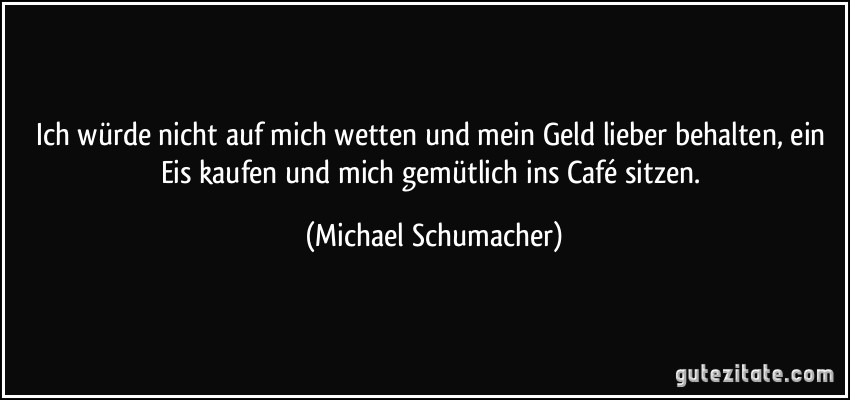 Ich würde nicht auf mich wetten und mein Geld lieber behalten, ein Eis kaufen und mich gemütlich ins Café sitzen. (Michael Schumacher)