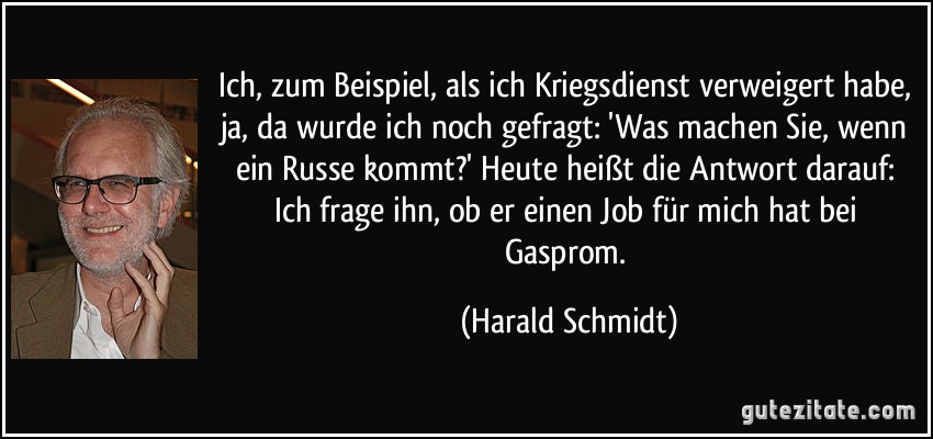 Ich, zum Beispiel, als ich Kriegsdienst verweigert habe, ja, da wurde ich noch gefragt: 'Was machen Sie, wenn ein Russe kommt?' Heute heißt die Antwort darauf: Ich frage ihn, ob er einen Job für mich hat bei Gasprom. (Harald Schmidt)