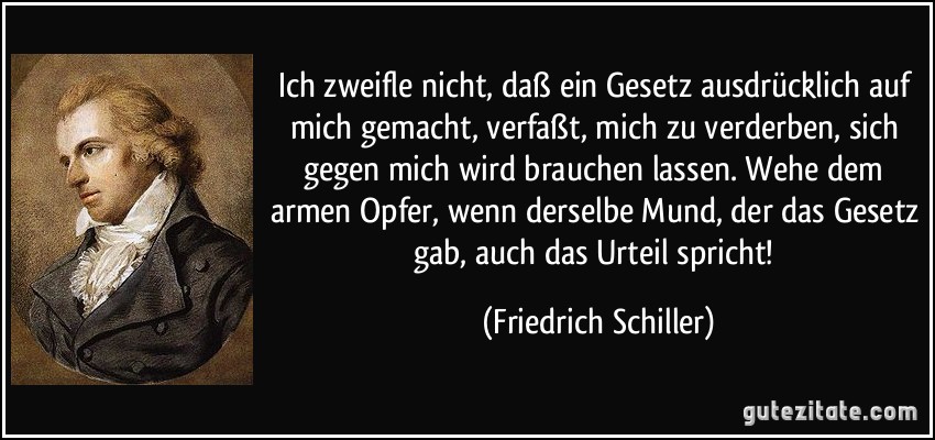 Ich zweifle nicht, daß ein Gesetz ausdrücklich auf mich gemacht, verfaßt, mich zu verderben, sich gegen mich wird brauchen lassen. Wehe dem armen Opfer, wenn derselbe Mund, der das Gesetz gab, auch das Urteil spricht! (Friedrich Schiller)