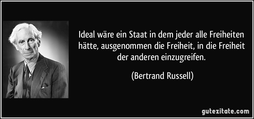 Ideal wäre ein Staat in dem jeder alle Freiheiten hätte, ausgenommen die Freiheit, in die Freiheit der anderen einzugreifen. (Bertrand Russell)