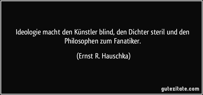 Ideologie macht den Künstler blind, den Dichter steril und den Philosophen zum Fanatiker. (Ernst R. Hauschka)