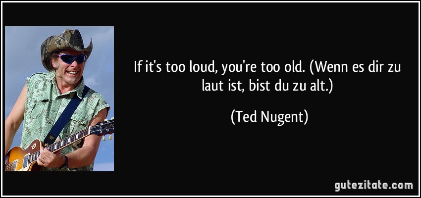 If it's too loud, you're too old. (Wenn es dir zu laut ist, bist du zu alt.) (Ted Nugent)