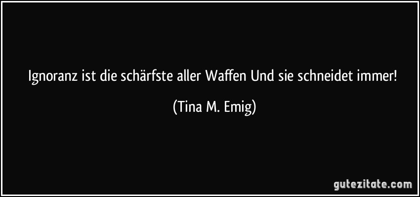 Ignoranz ist die schärfste aller Waffen Und sie schneidet immer! (Tina M. Emig) Ignoranz ist die schärfste aller Waffen Und sie schneidet immer! (Tina M. Emig)