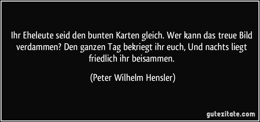 Ihr Eheleute seid den bunten Karten gleich. Wer kann das treue Bild verdammen? Den ganzen Tag bekriegt ihr euch, Und nachts liegt friedlich ihr beisammen. (Peter Wilhelm Hensler)