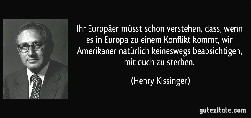 Ihr Europäer müsst schon verstehen, dass, wenn es in Europa zu einem Konflikt kommt, wir Amerikaner natürlich keineswegs beabsichtigen, mit euch zu sterben. (Henry Kissinger)