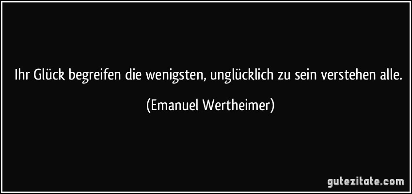 Ihr Glück begreifen die wenigsten, unglücklich zu sein verstehen alle. (Emanuel Wertheimer)