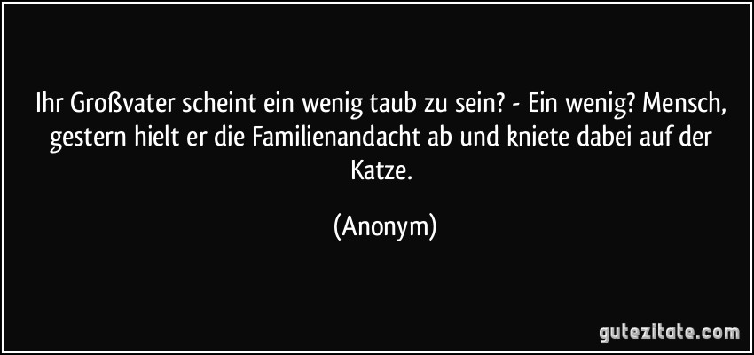 Ihr Großvater scheint ein wenig taub zu sein? - Ein wenig? Mensch, gestern hielt er die Familienandacht ab und kniete dabei auf der Katze. (Anonym)