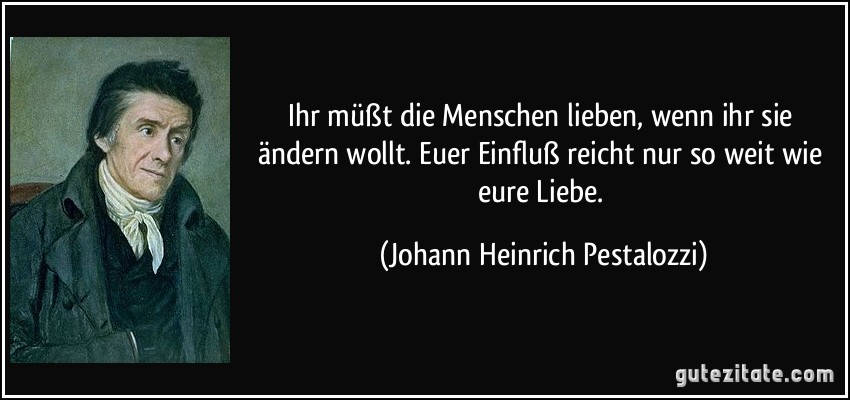 Ihr müßt die Menschen lieben, wenn ihr sie ändern wollt. Euer Einfluß reicht nur so weit wie eure Liebe. (Johann Heinrich Pestalozzi)