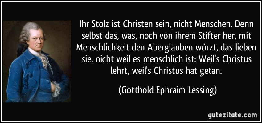 Ihr Stolz ist Christen sein, nicht Menschen. Denn selbst das, was, noch von ihrem Stifter her, mit Menschlichkeit den Aberglauben würzt, das lieben sie, nicht weil es menschlich ist: Weil's Christus lehrt, weil's Christus hat getan. (Gotthold Ephraim Lessing)