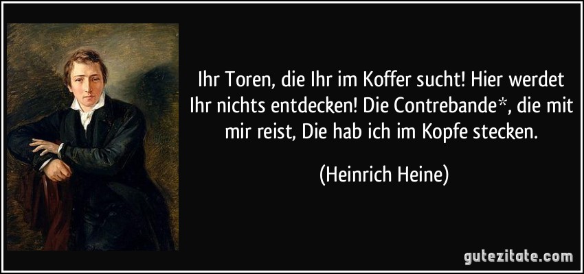 Ihr Toren, die Ihr im Koffer sucht! Hier werdet Ihr nichts entdecken! Die Contrebande*, die mit mir reist, Die hab ich im Kopfe stecken. (Heinrich Heine)