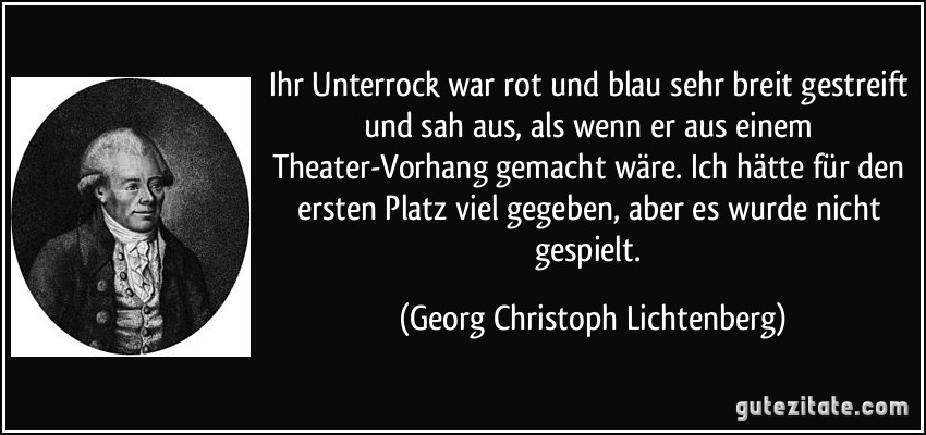 Ihr Unterrock war rot und blau sehr breit gestreift und sah aus, als wenn er aus einem Theater-Vorhang gemacht wäre. Ich hätte für den ersten Platz viel gegeben, aber es wurde nicht gespielt. (Georg Christoph Lichtenberg)