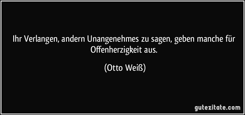 Ihr Verlangen, andern Unangenehmes zu sagen, geben manche für Offenherzigkeit aus. (Otto Weiß)