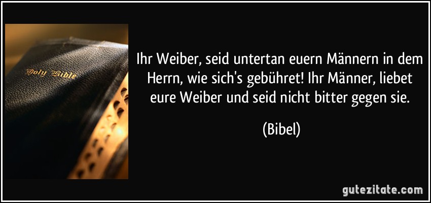 Ihr Weiber, seid untertan euern Männern in dem Herrn, wie sich's gebühret! Ihr Männer, liebet eure Weiber und seid nicht bitter gegen sie. (Bibel)