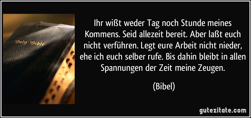 Ihr wißt weder Tag noch Stunde meines Kommens. Seid allezeit bereit. Aber laßt euch nicht verführen. Legt eure Arbeit nicht nieder, ehe ich euch selber rufe. Bis dahin bleibt in allen Spannungen der Zeit meine Zeugen. (Bibel)