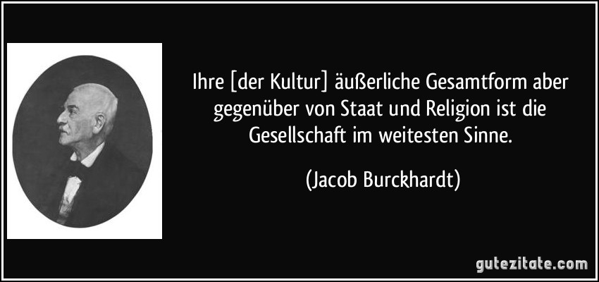 Ihre [der Kultur] äußerliche Gesamtform aber gegenüber von Staat und Religion ist die Gesellschaft im weitesten Sinne. (Jacob Burckhardt)