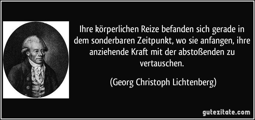 Ihre körperlichen Reize befanden sich gerade in dem sonderbaren Zeitpunkt, wo sie anfangen, ihre anziehende Kraft mit der abstoßenden zu vertauschen. (Georg Christoph Lichtenberg)