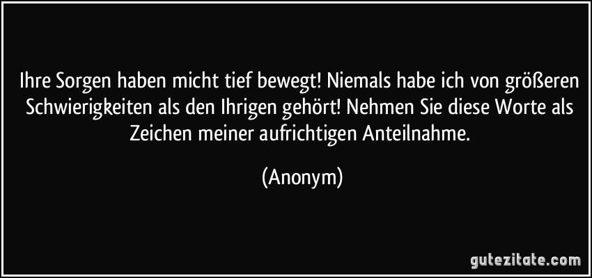 Ihre Sorgen haben micht tief bewegt! Niemals habe ich von größeren Schwierigkeiten als den Ihrigen gehört! Nehmen Sie diese Worte als Zeichen meiner aufrichtigen Anteilnahme. (Anonym)