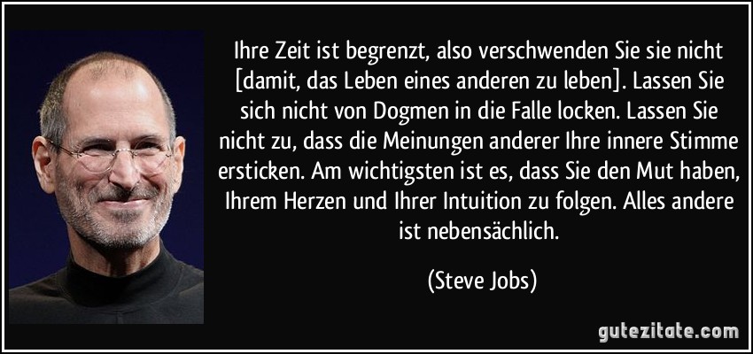 Ihre Zeit ist begrenzt, also verschwenden Sie sie nicht [damit, das Leben eines anderen zu leben]. Lassen Sie sich nicht von Dogmen in die Falle locken. Lassen Sie nicht zu, dass die Meinungen anderer Ihre innere Stimme ersticken. Am wichtigsten ist es, dass Sie den Mut haben, Ihrem Herzen und Ihrer Intuition zu folgen. Alles andere ist nebensächlich. (Steve Jobs)
