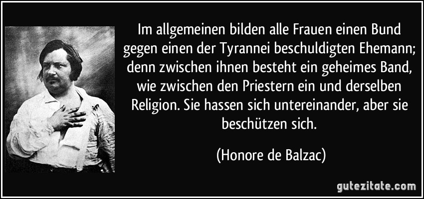 Im allgemeinen bilden alle Frauen einen Bund gegen einen der Tyrannei beschuldigten Ehemann; denn zwischen ihnen besteht ein geheimes Band, wie zwischen den Priestern ein und derselben Religion. Sie hassen sich untereinander, aber sie beschützen sich. (Honore de Balzac)