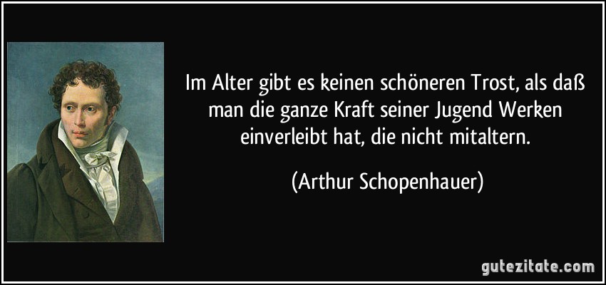 Im Alter gibt es keinen schöneren Trost, als daß man die ganze Kraft seiner Jugend Werken einverleibt hat, die nicht mitaltern. (Arthur Schopenhauer) Im Alter gibt es keinen schöneren Trost, als daß man die ganze Kraft seiner Jugend Werken einverleibt hat, die nicht mitaltern. (Arthur Schopenhauer)