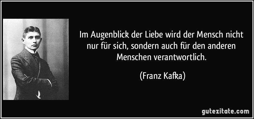 Im Augenblick der Liebe wird der Mensch nicht nur für sich, sondern auch für den anderen Menschen verantwortlich. (Franz Kafka)