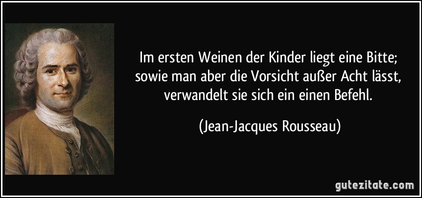 Im ersten Weinen der Kinder liegt eine Bitte; sowie man aber die Vorsicht außer Acht lässt, verwandelt sie sich ein einen Befehl. (Jean-Jacques Rousseau)
