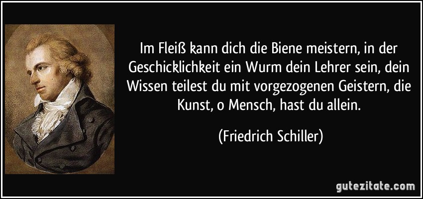 Im Fleiß kann dich die Biene meistern, in der Geschicklichkeit ein Wurm dein Lehrer sein, dein Wissen teilest du mit vorgezogenen Geistern, die Kunst, o Mensch, hast du allein. (Friedrich Schiller)