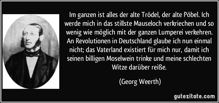 Im ganzen ist alles der alte Trödel, der alte Pöbel. Ich werde mich in das stillste Mauseloch verkriechen und so wenig wie möglich mit der ganzen Lumperei verkehren. An Revolutionen in Deutschland glaube ich nun einmal nicht; das Vaterland existiert für mich nur, damit ich seinen billigen Moselwein trinke und meine schlechten Witze darüber reiße. (Georg Weerth)