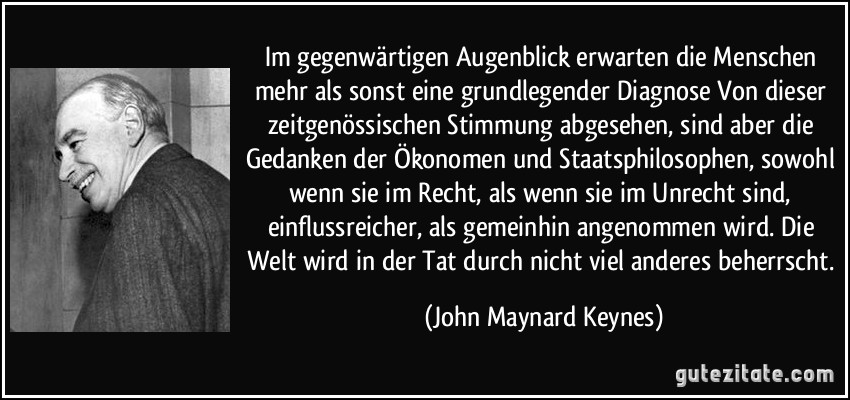 Im gegenwärtigen Augenblick erwarten die Menschen mehr als sonst eine grundlegender Diagnose Von dieser zeitgenössischen Stimmung abgesehen, sind aber die Gedanken der Ökonomen und Staatsphilosophen, sowohl wenn sie im Recht, als wenn sie im Unrecht sind, einflussreicher, als gemeinhin angenommen wird. Die Welt wird in der Tat durch nicht viel anderes beherrscht. (John Maynard Keynes)