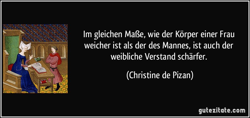 Im gleichen Maße, wie der Körper einer Frau weicher ist als der des Mannes, ist auch der weibliche Verstand schärfer. (Christine de Pizan)