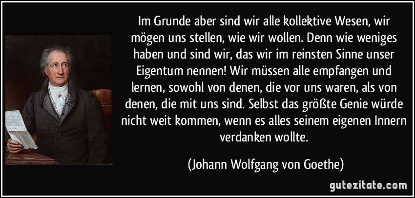 Im Grunde aber sind wir alle kollektive Wesen, wir mögen uns stellen, wie wir wollen. Denn wie weniges haben und sind wir, das wir im reinsten Sinne unser Eigentum nennen! Wir müssen alle empfangen und lernen, sowohl von denen, die vor uns waren, als von denen, die mit uns sind. Selbst das größte Genie würde nicht weit kommen, wenn es alles seinem eigenen Innern verdanken wollte. (Johann Wolfgang von Goethe)