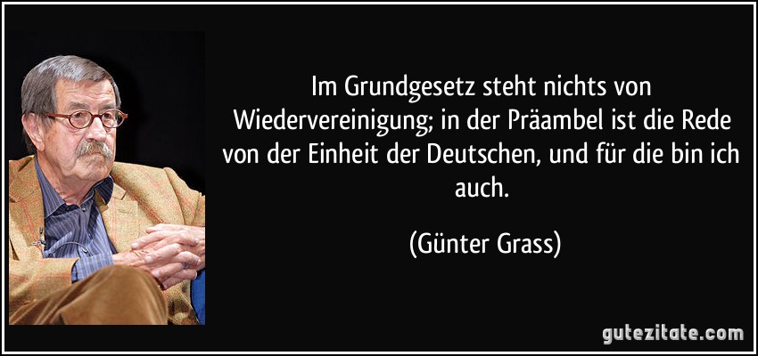 Im Grundgesetz steht nichts von Wiedervereinigung; in der Präambel ist die Rede von der Einheit der Deutschen, und für die bin ich auch. (Günter Grass)