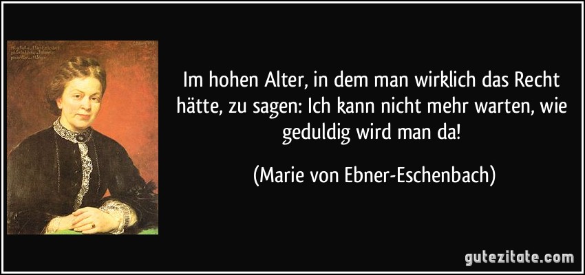 Im hohen Alter, in dem man wirklich das Recht hätte, zu sagen: Ich kann nicht mehr warten, wie geduldig wird man da! (Marie von Ebner-Eschenbach)