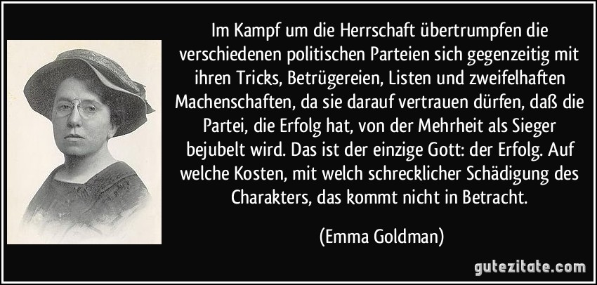 Im Kampf um die Herrschaft übertrumpfen die verschiedenen politischen Parteien sich gegenzeitig mit ihren Tricks, Betrügereien, Listen und zweifelhaften Machenschaften, da sie darauf vertrauen dürfen, daß die Partei, die Erfolg hat, von der Mehrheit als Sieger bejubelt wird. Das ist der einzige Gott: der Erfolg. Auf welche Kosten, mit welch schrecklicher Schädigung des Charakters, das kommt nicht in Betracht. (Emma Goldman)