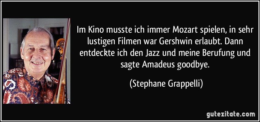 Im Kino musste ich immer Mozart spielen, in sehr lustigen Filmen war Gershwin erlaubt. Dann entdeckte ich den Jazz und meine Berufung und sagte Amadeus goodbye. (Stephane Grappelli)