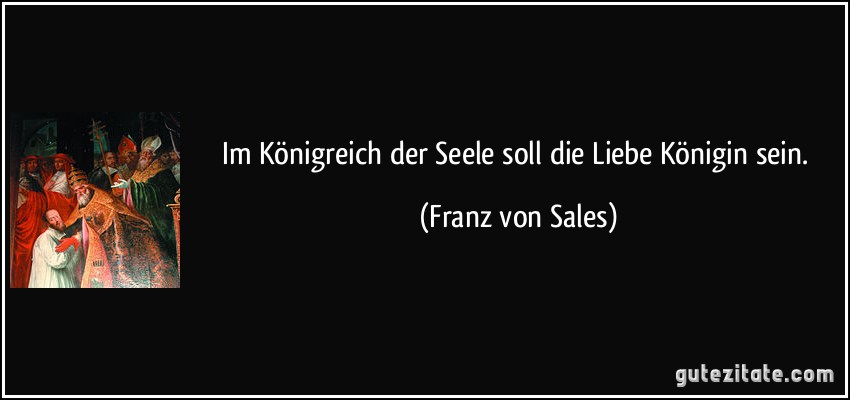 Im Königreich der Seele soll die Liebe Königin sein. (Franz von Sales)