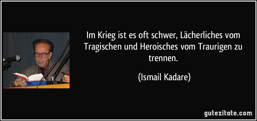 Im Krieg ist es oft schwer, Lächerliches vom Tragischen und Heroisches vom Traurigen zu trennen. (Ismail Kadare)