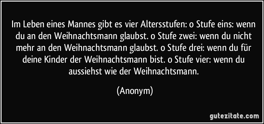 Im Leben eines Mannes gibt es vier Altersstufen: o Stufe eins: wenn du an den Weihnachtsmann glaubst. o Stufe zwei: wenn du nicht mehr an den Weihnachtsmann glaubst. o Stufe drei: wenn du für deine Kinder der Weihnachtsmann bist. o Stufe vier: wenn du aussiehst wie der Weihnachtsmann. (Anonym)
