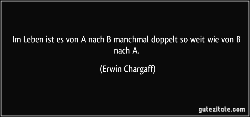 Im Leben ist es von A nach B manchmal doppelt so weit wie von B nach A. (Erwin Chargaff)