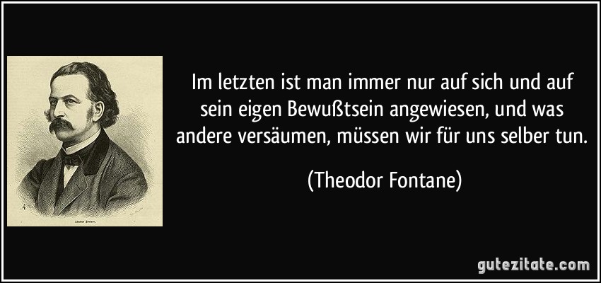 Im letzten ist man immer nur auf sich und auf sein eigen Bewußtsein angewiesen, und was andere versäumen, müssen wir für uns selber tun. (Theodor Fontane)