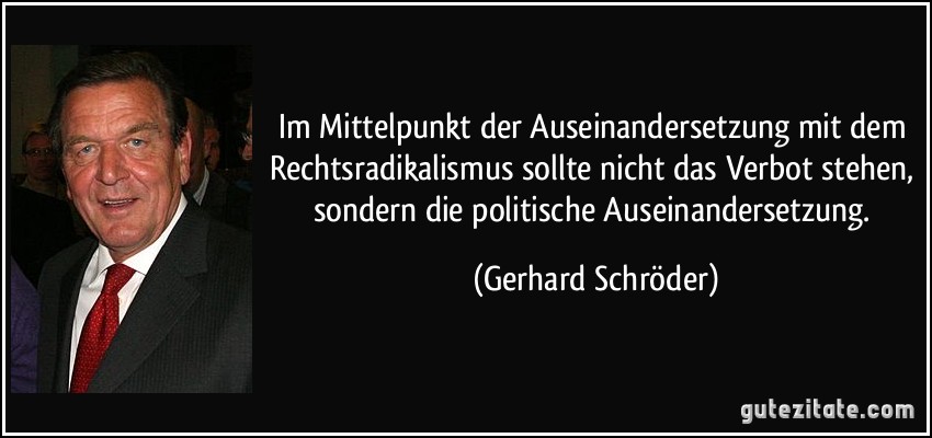 Im Mittelpunkt der Auseinandersetzung mit dem Rechtsradikalismus sollte nicht das Verbot stehen, sondern die politische Auseinandersetzung. (Gerhard Schröder)
