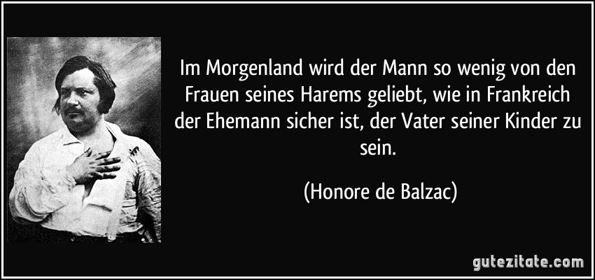 Im Morgenland wird der Mann so wenig von den Frauen seines Harems geliebt, wie in Frankreich der Ehemann sicher ist, der Vater seiner Kinder zu sein. (Honore de Balzac)