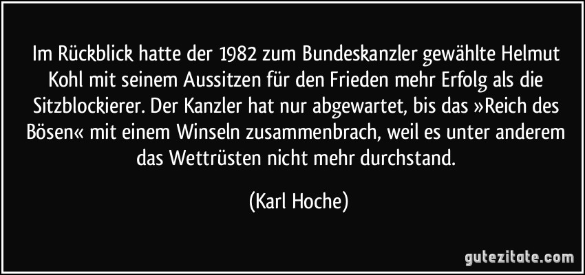 Im Rückblick hatte der 1982 zum Bundeskanzler gewählte Helmut Kohl mit seinem Aussitzen für den Frieden mehr Erfolg als die Sitzblockierer. Der Kanzler hat nur abgewartet, bis das »Reich des Bösen« mit einem Winseln zusammenbrach, weil es unter anderem das Wettrüsten nicht mehr durchstand. (Karl Hoche)