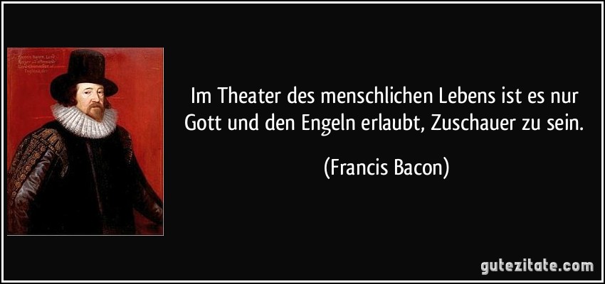 Im Theater des menschlichen Lebens ist es nur Gott und den Engeln erlaubt, Zuschauer zu sein. (Francis Bacon)