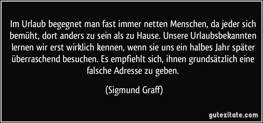 Im Urlaub begegnet man fast immer netten Menschen, da jeder sich bemüht, dort anders zu sein als zu Hause. Unsere Urlaubsbekannten lernen wir erst wirklich kennen, wenn sie uns ein halbes Jahr später überraschend besuchen. Es empfiehlt sich, ihnen grundsätzlich eine falsche Adresse zu geben. (Sigmund Graff)