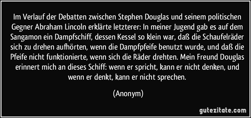 Im Verlauf der Debatten zwischen Stephen Douglas und seinem politischen Gegner Abraham Lincoln erklärte letzterer: In meiner Jugend gab es auf dem Sangamon ein Dampfschiff, dessen Kessel so klein war, daß die Schaufelräder sich zu drehen aufhörten, wenn die Dampfpfeife benutzt wurde, und daß die Pfeife nicht funktionierte, wenn sich die Räder drehten. Mein Freund Douglas erinnert mich an dieses Schiff: wenn er spricht, kann er nicht denken, und wenn er denkt, kann er nicht sprechen. (Anonym)