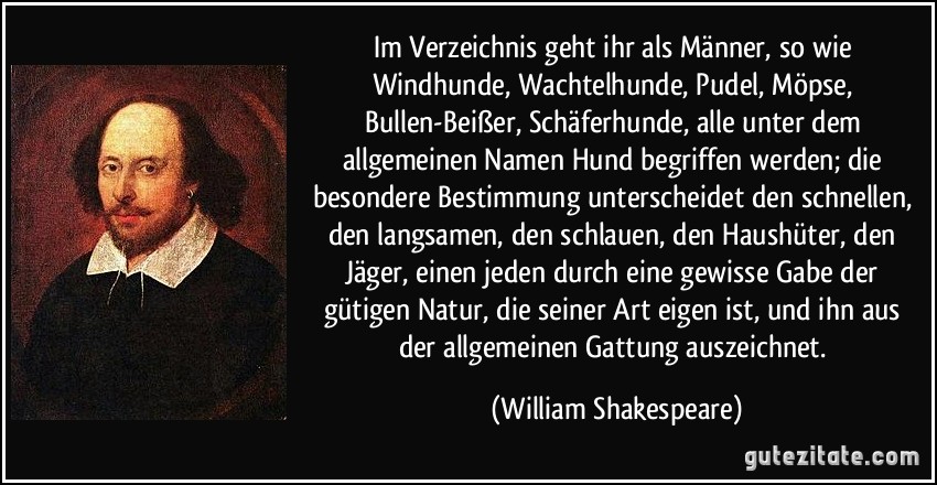 Im Verzeichnis geht ihr als Männer, so wie Windhunde, Wachtelhunde, Pudel, Möpse, Bullen-Beißer, Schäferhunde, alle unter dem allgemeinen Namen Hund begriffen werden; die besondere Bestimmung unterscheidet den schnellen, den langsamen, den schlauen, den Haushüter, den Jäger, einen jeden durch eine gewisse Gabe der gütigen Natur, die seiner Art eigen ist, und ihn aus der allgemeinen Gattung auszeichnet. (William Shakespeare)