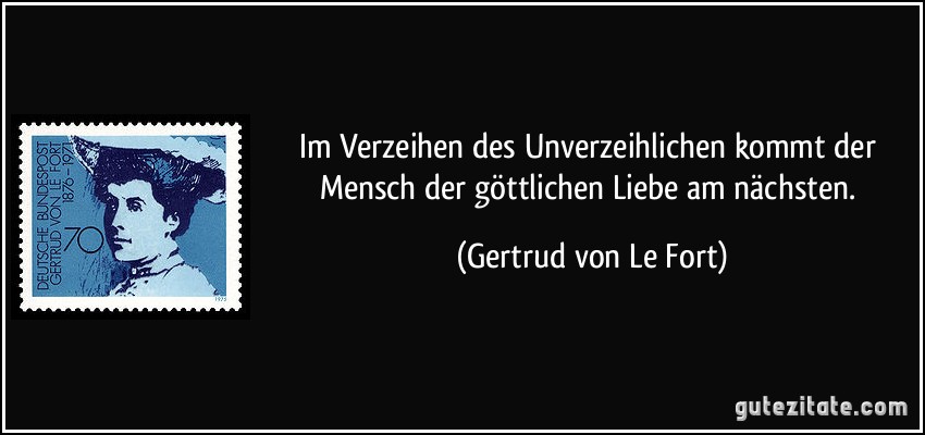 Im Verzeihen des Unverzeihlichen kommt der Mensch der göttlichen Liebe am nächsten. (Gertrud von Le Fort)